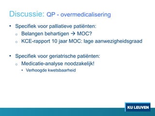 Discussie: QP - overmedicalisering
• Specifiek voor palliatieve patiënten:
o Belangen behartigen  MOC?
o KCE-rapport 10 jaar MOC: lage aanwezigheidsgraad
• Specifiek voor geriatrische patiënten:
o Medicatie-analyse noodzakelijk!
• Verhoogde kwetsbaarheid
 