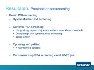 Resultaten: Prostaatkankerscreening
• Beleid PSA-screening
o Systematische PSA screening
o Gerichte PSA screening
• Hoogrisicogroepen + bij anamnestisch en/of klinisch verdacht
• Overgestapt van systematische screening
• Jonge artsen
o Op vraag van patiënt
• + na informed consent
o Consensus stop PSA screening vanaf 70-75 jaar
 