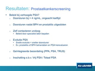 Resultaten: Prostaatkankerscreening
• Beleid bij verhoogde PSA?
o Doorsturen bij > 4 ng/mL, ongeacht leeftijd
o Doorsturen nadat BPH en prostatitis uitgesloten
o Zelf contacteren uroloog
• Beleid door specialist laten bepalen
o Evolutie PSA
• Snelle evolutie = sneller doorsturen
• Ev. prostatitis of BPH behandelen en PSA herevalueren
o Geïntegreerde beoordeling (PPA, PSA, TRUS)
o Inschatting o.b.v. Vrij PSA / Totaal PSA
 