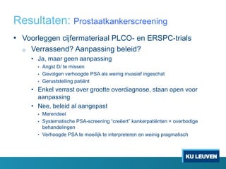 Resultaten: Prostaatkankerscreening
• Voorleggen cijfermateriaal PLCO- en ERSPC-trials
o Verrassend? Aanpassing beleid?
• Ja, maar geen aanpassing
• Angst D/ te missen
• Gevolgen verhoogde PSA als weinig invasief ingeschat
• Geruststelling patiënt
• Enkel verrast over grootte overdiagnose, staan open voor
aanpassing
• Nee, beleid al aangepast
• Merendeel
• Systematische PSA-screening “creëert” kankerpatiënten + overbodige
behandelingen
• Verhoogde PSA te moeilijk te interpreteren en weinig pragmatisch
 