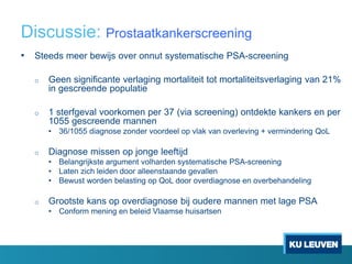 Discussie: Prostaatkankerscreening
• Steeds meer bewijs over onnut systematische PSA-screening
o Geen significante verlaging mortaliteit tot mortaliteitsverlaging van 21%
in gescreende populatie
o 1 sterfgeval voorkomen per 37 (via screening) ontdekte kankers en per
1055 gescreende mannen
• 36/1055 diagnose zonder voordeel op vlak van overleving + vermindering QoL
o Diagnose missen op jonge leeftijd
• Belangrijkste argument volharden systematische PSA-screening
• Laten zich leiden door alleenstaande gevallen
• Bewust worden belasting op QoL door overdiagnose en overbehandeling
o Grootste kans op overdiagnose bij oudere mannen met lage PSA
• Conform mening en beleid Vlaamse huisartsen
 