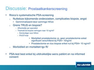 Discussie: Prostaatkankerscreening
• Risico’s systematische PSA-screening
o Nutteloze bijkomende onderzoeken, complicaties biopsie, angst
• Geminimaliseerd door sommige HA’en
o Grens TRUS en biopsie?
• Afhankelijk per specialist
• Treshold tot biopsie verhogen naar 10 ng/ml?
- Eenduidiger voor HA’en
- PIVOT-trial
• Mortaliteit prostatectomie vs. geen prostatectomie enkel
significant verschillend bij PSA> 10ng/ml
• Prostatectomie en dus biopsie enkel nut bij PSA> 10 ng/ml?
o Morbiditeit en mortaliteit tgv R/
• PSA-test best enkel bij uitdrukkelijke wens patiënt en na informed
consent
 
