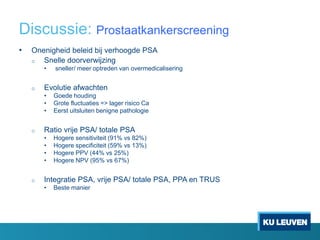 Discussie: Prostaatkankerscreening
• Onenigheid beleid bij verhoogde PSA
o Snelle doorverwijzing
• sneller/ meer optreden van overmedicalisering
o Evolutie afwachten
• Goede houding
• Grote fluctuaties => lager risico Ca
• Eerst uitsluiten benigne pathologie
o Ratio vrije PSA/ totale PSA
• Hogere sensitiviteit (91% vs 82%)
• Hogere specificiteit (59% vs 13%)
• Hogere PPV (44% vs 25%)
• Hogere NPV (95% vs 67%)
o Integratie PSA, vrije PSA/ totale PSA, PPA en TRUS
• Beste manier
 
