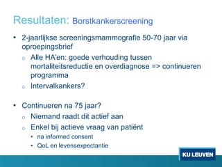 Resultaten: Borstkankerscreening
• 2-jaarlijkse screeningsmammografie 50-70 jaar via
oproepingsbrief
o Alle HA’en: goede verhouding tussen
mortaliteitsreductie en overdiagnose => continueren
programma
o Intervalkankers?
• Continueren na 75 jaar?
o Niemand raadt dit actief aan
o Enkel bij actieve vraag van patiënt
• na informed consent
• QoL en levensexpectantie
 