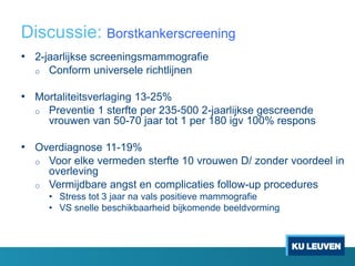 Discussie: Borstkankerscreening
• 2-jaarlijkse screeningsmammografie
o Conform universele richtlijnen
• Mortaliteitsverlaging 13-25%
o Preventie 1 sterfte per 235-500 2-jaarlijkse gescreende
vrouwen van 50-70 jaar tot 1 per 180 igv 100% respons
• Overdiagnose 11-19%
o Voor elke vermeden sterfte 10 vrouwen D/ zonder voordeel in
overleving
o Vermijdbare angst en complicaties follow-up procedures
• Stress tot 3 jaar na vals positieve mammografie
• VS snelle beschikbaarheid bijkomende beeldvorming
 