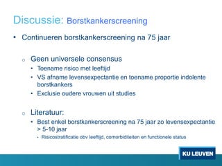 Discussie: Borstkankerscreening
• Continueren borstkankerscreening na 75 jaar
o Geen universele consensus
• Toename risico met leeftijd
• VS afname levensexpectantie en toename proportie indolente
borstkankers
• Exclusie oudere vrouwen uit studies
o Literatuur:
• Best enkel borstkankerscreening na 75 jaar zo levensexpectantie
> 5-10 jaar
• Risicostratificatie obv leeftijd, comorbiditeiten en functionele status
 