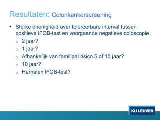 Resultaten: Colonkankerscreening
• Sterke onenigheid over tolereerbare interval tussen
positieve iFOB-test en voorgaande negatieve coloscopie
o 2 jaar?
o 1 jaar?
o Afhankelijk van familiaal risico 5 of 10 jaar?
o 10 jaar?
o Herhalen iFOB-test?
 