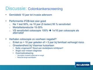 Discussie: Colonkankerscreening
• Gemiddeld 10 jaar tot invasie adenoom
• Performantie iFOB-test zeer goed
o Na 1 test 50%, na 10 jaar (5 testen) 95 % sensitiviteit
o Mortaliteitsreductie 15-30%
o VS sensitiviteit coloscopie 100%  1x/10 jaar coloscopie als
alternatief
• Herhalen coloscopie zo voorheen negatief?
o Enkel zo > 10 jaar geleden of > 5 jaar bij familiaal verhoogd risico
o Onwetendheid bij Vlaamse huisartsen
• Natte vingerwerk? Nood aan duidelijkere richtlijnen?
• Angst voor missen diagnose
• Overmedicalisering
• Vermijden invasief onderzoek en angst
• Reductie lange wachtlijsten
 