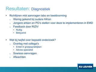 Resultaten: Diagnostiek
• Richtlijnen mbt aanvragen labo en beeldvorming
o Weinig gekend bij oudere HA’en
o Jongere artsen en PO’s stellen voor deze te implementeren in EMD
o Feedback door RIZIV
• Nuttig
• Bekijvend
• Wat bij twijfel over bepaald onderzoek?
o Overleg met collega’s
• Enkel in groepspraktijken
• Advies specialist
o Sowieso aanvragen
o Afwachten
 