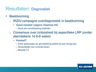 Resultaten: Diagnostiek
• Beeldvorming
o RIZIV-campagne overdiagnostiek in beeldvorming
• Goed initiatief volgens Vlaamse HA
• Nood aan sensibilisering patiënten
o Consensus over zinloosheid bij aspecifieke LRP zonder
alarmtekens 1e 6-8 weken
• Hoewel?
• Soms gedwongen ter geruststelling patiënt bij zeer hevige pijn
• Noodzakelijk voor controle-artsen
• Meestal CT
 