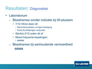 Resultaten: Diagnostiek
• Laboratorium
o Bloednames zonder indicatie bij 50-plussers
• 7/12 HA’en doen dit
• Merendeel jaarlijks uit eigen beweging
• Enkel bij afwijkingen vorig labo
• Slechts 2/12 raden dit af
• Meest frequente bepalingen:
• ######
o Bloednames bij aanhoudende vermoeidheid
#####
 