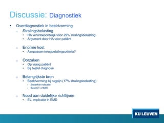 Discussie: Diagnostiek
• Overdiagnostiek in beeldvorming
o Stralingsbelasting
• HA verantwoordelijk voor 29% stralingsbelasting
• Argument door HA voor patiënt
o Enorme kost
• Aanpassen terugbetalingscriteria?
o Oorzaken
• Op vraag patiënt
• Bij twijfel diagnose
o Belangrijkste bron
• Beeldvorming bij rugpijn (17% stralingsbelasting)
• Beperkte indicatie
• Best CT of MRI
o Nood aan duidelijke richtlijnen
• Ev. implicatie in EMD
 