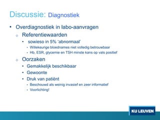Discussie: Diagnostiek
• Overdiagnostiek in labo-aanvragen
o Referentiewaarden
• sowieso in 5% ‘abnormaal’
• Willekeurige bloednames niet volledig betrouwbaar
• Hb, ESR, glycemie en TSH minste kans op vals positief
o Oorzaken
• Gemakkelijk beschikbaar
• Gewoonte
• Druk van patiënt
• Beschouwd als weinig invasief en zeer informatief
• Voorlichting!
 