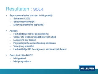 Resultaten : SOLK
• Psychosomatische klachten in HA-praktijk
o Schatten 5-20%
o Seizoensafhankelijk?
o Meer bij allochtone populatie?
• Aanpak
o Herhaaldelijk KO ter geruststelling
o Verder OZ wegens tijdsgebrek voor uitleg
o Luisterend oor bieden
o Psychologische ondersteuning adviseren
o Verwijzing specialist
o Herhaaldelijk ICE bevragen en samenspraak beleid
• Gebruik richtlijn NHG?
o Niet gekend
o Niet pragmatisch
 