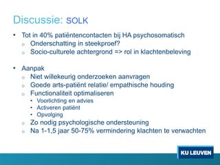 Discussie: SOLK
• Tot in 40% patiëntencontacten bij HA psychosomatisch
o Onderschatting in steekproef?
o Socio-culturele achtergrond => rol in klachtenbeleving
• Aanpak
o Niet willekeurig onderzoeken aanvragen
o Goede arts-patiënt relatie/ empathische houding
o Functionaliteit optimaliseren
• Voorlichting en advies
• Activeren patiënt
• Opvolging
o Zo nodig psychologische ondersteuning
o Na 1-1,5 jaar 50-75% vermindering klachten te verwachten
 