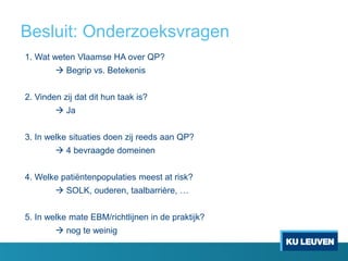 Besluit: Onderzoeksvragen
1. Wat weten Vlaamse HA over QP?
 Begrip vs. Betekenis
2. Vinden zij dat dit hun taak is?
 Ja
3. In welke situaties doen zij reeds aan QP?
 4 bevraagde domeinen
4. Welke patiëntenpopulaties meest at risk?
 SOLK, ouderen, taalbarrière, …
5. In welke mate EBM/richtlijnen in de praktijk?
 nog te weinig
 
