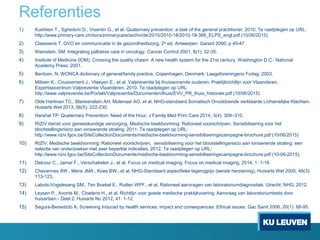 Referenties
1) Kuehlein T., Sghedoni D., Visentin G., et al. Quaternary prevention: a task of the general practitioner; 2010; Te raadplegen op URL:
http://www.primary-care.ch/docs/primarycare/archiv/de/2010/2010-18/2010-18-368_ELPS_engl.pdf (10/06/2015)
2) Claessens T. GVO en communicatie in de gezondheidszorg. 2e ed. Antwerpen: Garant 2000; p 45-47
3) Weinstein, SM. Integrating palliative care in oncology. Cancer Control 2001, 8(1): 32-35.
4) Institute of Medicine (IOM). Crossing the quality chasm: A new health system for the 21st century. Washington D.C.: National
Academy Press; 2001.
5) Bentzen, N. WONCA dictionary of general/family practice. Copenhagen, Denmark: Laegeforeningens Forlag; 2003.
6) Milisen K., Coussement J., Vlaeyen E., et al. Valpreventie bij thuiswonende ouderen: Praktijkrichtlijn voor Vlaanderen.
Expertisecentrum Valpreventie Vlaanderen. 2010. Te raadplegen op URL:
http://www.valpreventie.be/Portals/Valpreventie/Documenten/thuis/EVV_PR_thuis_historiek.pdf (10/06/2015)
7) Olde Hartman TC., Blankenstein AH, Molenaar AO, et al. NHG-standaard Somatisch Onvoldoende verklaarde Lichamelijke Klachten.
Huisarts Wet 2013, 56(5): 222-230.
8) Harshal TP. Quaternary Prevention: Need of the Hour. J Family Med Prim Care 2014, 3(4): 309–310.
9) RIZIV dienst voor geneeskundige verzorging. Medische beeldvorming: Rationeel voorschrijven. Sensibilisering voor het
blootstellingsrisico aan ioniserende straling. 2011. Te raadplegen op URL:
http://www.riziv.fgov.be/SiteCollectionDocuments/medische-beeldvorming-sensibiliseringscampagne-brochure.pdf (10/06/2015)
10) RIZIV. Medische beeldvorming: Rationeel voorschrijven, sensibilisering voor het blootstellingsrisico aan ioniserende straling: een
selectie van onderzoeken met zeer beperkte indicaties. 2012. Te raadplegen op URL:
http://www.riziv.fgov.be/SiteCollectionDocuments/medische-beeldvorming-sensibiliseringscampagne-brochure.pdf (10-06-2015).
11) Delcour C., Jamar F., Verschakelen J., et al. Focus on medical imaging. Focus on medical imaging, 2014, 1: 1-16.
12) Chavannes AW., Mens JMA., Koes BW., et al. NHG-Standaard aspecifieke lagerugpijn (eerste herziening). Huisarts Wet 2005, 48(3):
113-123.
13) Labots-Vogelesang SM., Ten Boekel E., Rutten WPF., et al. Rationeel aanvragen van laboratoriumdiagnostiek. Utrecht: NHG; 2012.
14) Leysen P., Avonts M., Cloetens H., et al. Richtlijn voor goede medische praktijkvoering: Aanvraag van laboratoriumtests door
huisartsen - Deel 2. Huisarts Nu 2012, 41: 1-12.
15) Segura-Benedicto A. Screening induced by health services: impact and consequences. Ethical issues. Gac Sanit 2006, 20(1): 88-95.
 