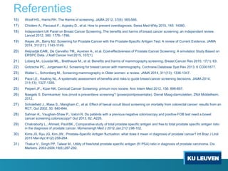 Referenties
16) Woolf HS., Harris RH. The Harms of screening. JAMA 2012, 37(6): 565-566.
17) Chiolero A., Paccaud F., Aujesky D., et al. How to prevent overdiagnosis. Swiss Med Wkly 2015, 145: 14060.
18) Independent UK Panel on Breast Cancer Screening. The benefits and harms of breast cancer screening: an independent review.
Lancet 2012, 380: 1778–1786.
19) Hayes JH., Barry MJ. Screening for Prostate Cancer with the Prostate-Specific Antigen Test: A review of Current Evidence. JAMA
2014, 311(11): 1143-1149.
20) Heijnsdijk EAM., De Carvalho TM., Auvinen A., et al. Cost-effectiveness of Prostate Cancer Screening: A simulation Study Based on
ERSPC Data. J Natl Cancer Inst 2015, 107(1)
21) Loberg M., Lousdal ML., Bretthauer M., et al. Benefits and harms of mammography screening. Breast Cancer Res 2015; 17(1): 63.
22) Gotzsche PC., Jorgensen KJ. Screening for breast cancer with mammography, Cochrane Database Syst Rev 2013, 6 CD001877.
23) Walter L., Schonberg M., Screening mammography in Older women: a review. JAMA 2014, 311(13): 1336-1347.
24) Pace LE., Keating NL. A systematic assessment of benefits and risks to guide breast cancer screening decisions. JAMA 2014,
311(13): 1327-1335.
25) Peipert JF., Kizer NK. Cervical Cancer Screening: primum non nocere. Ann Intern Med 2012, 156: 896-897.
26) Naegels S. Darmkanker: hoe zinvol is preventieve screening? (powerpointpresentatie). Dienst Maag-darmziekten, ZNA Middelheim,
2012.
27) Scholefield J., Mass S., Mangham C., et al. Effect of faecal occult blood screening on mortality from colorectal cancer: results from an
RCT. Gut 2002, 50: 840-844.
28) Sahnan K., Vaughan-Shaw P., Valori R. Do patiënts with a previous negative colonoscopy and positive FOB test need a bowel
cancer screening colonoscopy? Gut 2013, 62: A226.
29) Chakraborty L., Ahmed, Paul BK., Comparative study of total prostate specific antigen and free to total prostate specific antigen ratio
in the diagnosis of prostate cancer. Mymensingh Med J 2012 Jan;21(1):98-102.
30) Kims JS, Ryu JG, Kim JW, Prostate-Specific Antigen fluctuation: what does it mean in diagnosis of prostate cancer? Int Braz J Urol
2015 Mar-Apr;41(2):258-264.
31) Thakur V., Singh PP, Talwar M., Utility of free/total prostate specific antigen (f/t PSA) ratio in diagnosis of prostate carcinoma. Dis
Markers. 2003-2004;19(6):287-292.
 