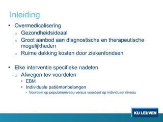 Inleiding
• Overmedicalisering
o Gezondheidsideaal
o Groot aanbod aan diagnostische en therapeutische
mogelijkheden
o Ruime dekking kosten door ziekenfondsen
• Elke interventie specifieke nadelen
o Afwegen tov voordelen
• EBM
• Individuele patiëntenbelangen
• Voordeel op populatieniveau versus voordeel op individueel niveau
 