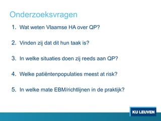 Onderzoeksvragen
1. Wat weten Vlaamse HA over QP?
2. Vinden zij dat dit hun taak is?
3. In welke situaties doen zij reeds aan QP?
4. Welke patiëntenpopulaties meest at risk?
5. In welke mate EBM/richtlijnen in de praktijk?
 