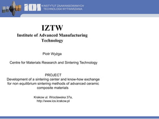 INSTYTUT ZAAWANSOWANYCH 
TECHNOLOGII WYTWARZANIA 
IZTW 
Institute of AdvancedManufacturing 
Technology 
Piotr Wyżga 
Centre for Materials Research and Sintering Technology 
PROJECT 
Development of a sintering center and know-how exchange 
for non equilibrium sintering methods of advanced ceramic 
composite materials 
Krakow ul. Wroclawska 37a, 
http://www.ios.krakow.pl 
 