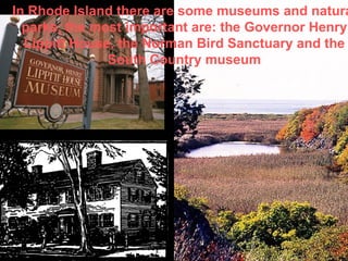 In Rhode Island there are some museums and natural parks, the most important are: the Governor Henry Lippitt House, the Norman Bird Sanctuary and the South Country museum 
