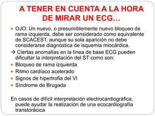 A TENER EN CUENTA A LA HORA
DE MIRAR UN ECG…
 OJO: Un nuevo, o presumiblemente nuevo bloqueo de
rama izquierda, debe ser considerado como equivalente
de SCACEST, aunque su sola aparición no debe
considerarse diagnóstica de isquemia miocárdica.
 Ciertas anomalías en la línea de base ECG pueden
dificultar la interpretación del ST como son:
 Bloqueo de rama izquierda
 Ritmo cardíaco acelerado
 Signos de hipertrofia del VI
 Síndrome de Brugada
En casos de difícil interpretación electrocardiográfica,
puede ayudar la realización de una ecocardiografía
transtorácica
 