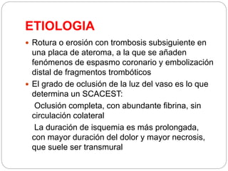 ETIOLOGIA
 Rotura o erosión con trombosis subsiguiente en
una placa de ateroma, a la que se añaden
fenómenos de espasmo coronario y embolización
distal de fragmentos trombóticos
 El grado de oclusión de la luz del vaso es lo que
determina un SCACEST:
Oclusión completa, con abundante fibrina, sin
circulación colateral
La duración de isquemia es más prolongada,
con mayor duración del dolor y mayor necrosis,
que suele ser transmural
 