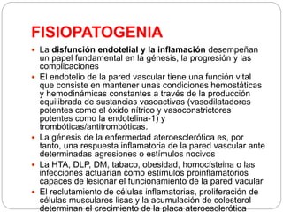 FISIOPATOGENIA
 La disfunción endotelial y la inflamación desempeñan
un papel fundamental en la génesis, la progresión y las
complicaciones
 El endotelio de la pared vascular tiene una función vital
que consiste en mantener unas condiciones hemostáticas
y hemodinámicas constantes a través de la producción
equilibrada de sustancias vasoactivas (vasodilatadores
potentes como el óxido nítrico y vasoconstrictores
potentes como la endotelina-1) y
trombóticas/antitrombóticas.
 La génesis de la enfermedad ateroesclerótica es, por
tanto, una respuesta inflamatoria de la pared vascular ante
determinadas agresiones o estímulos nocivos
 La HTA, DLP, DM, tabaco, obesidad, homocísteina o las
infecciones actuarían como estímulos proinflamatorios
capaces de lesionar el funcionamiento de la pared vacular
 El reclutamiento de células inflamatorias, proliferación de
células musculares lisas y la acumulación de colesterol
determinan el crecimiento de la placa ateroesclerótica
 