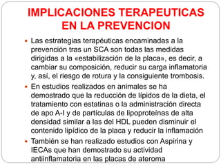 IMPLICACIONES TERAPEUTICAS
EN LA PREVENCION
 Las estrategias terapéuticas encaminadas a la
prevención tras un SCA son todas las medidas
dirigidas a la «estabilización de la placa», es decir, a
cambiar su composición, reducir su carga inflamatoria
y, así, el riesgo de rotura y la consiguiente trombosis.
 En estudios realizados en animales se ha
demostrado que la reducción de lípidos de la dieta, el
tratamiento con estatinas o la administración directa
de apo A-I y de partículas de lipoproteínas de alta
densidad similar a las del HDL pueden disminuir el
contenido lipídico de la placa y reducir la inflamación
 También se han realizado estudios con Aspirina y
IECAs que han demostrado su actividad
antiinflamatoria en las placas de ateroma
 