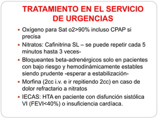 TRATAMIENTO EN EL SERVICIO
DE URGENCIAS
 Oxígeno para Sat o2>90% incluso CPAP si
precisa
 Nitratos: Cafinitrina SL – se puede repetir cada 5
minutos hasta 3 veces-
 Bloqueantes beta-adrenérgicos solo en pacientes
con bajo riesgo y hemodinámicamente estables
siendo prudente -esperar a estabilización-
 Morfina (2cc i.v. e ir repitiendo 2cc) en caso de
dolor refractario a nitratos
 IECAS: HTA en paciente con disfunción sistólica
VI (FEVI<40%) o insuficiencia cardíaca.
 