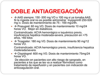 DOBLE ANTIAGREGACIÓN
  AAS siempre: 150 -300 mg VO o 100 mg si ya tomaba AAS.
Si la ingesta oral no es posible administrar Inyesprin® 250-500
mg iv. Dosis de mantenimiento de 75 - 100 mg/24h.
  Prasugrel: 60 mg.VO. Dosis de mantenimiento 10 mg/24
horas VO. Mejor en diabéticos.
Contraindicado: ACVA hemorrágico e isquémico previo,
insuficiencia hepática moderada-severa, precaución en >75
años, <60 kilos
  Ticagrelor: 180 mg VO. Dosis de mantenimiento 90 mg/12
horas VO.
Contraindicado: ACVA hemorrágico previo, insuficiencia hepatica
moderada/severa.
  Clopidogrel: 600 mg VO. Dosis de mantenimiento 75mg/24
horas VO.
De elección en pacientes con alto riesgo de sangrado, en
pacientes a los que se les va a realizar fibrinólisis como
tratamiento de reperfusión y en pacientes con indicación de
anticoagulación oral.
 