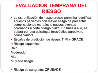 EVALUACION TEMPRANA DEL
RIESGO
 La estratificación de riesgo precoz permitirá identificar
aquellos pacientes con mayor riesgo de presentar
complicaciones mortales o nuevos eventos
coronarios a corto o largo plazo. En base a ello, se
optará por una estrategia terapéutica agresiva o
conservadora.
 Escalas de predicción de riesgo: TIMI y GRACE
Riesgo isquémico:
Bajo
Moderado
Alto
Muy alto riesgo
 Riesgo de sangrado: CRUSADE
 
