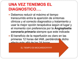 UNA VEZ TENEMOS EL
DIAGNOSTICO….
 Debemos reducir al máximo el tiempo
transcurrido entra la aparición de síntomas
clínicos y el correcto diagnostico y tratamiento y
usar la mejor opción terapéutica según el lugar y
el momento con preferencia por la Angioplastia
coronaria primaria siempre que este indicada
 El beneficio de la reperfusión es claro en las
primeras 12 horas del IAM, perdiéndose dicho
efecto más allá de las 24 horas
EL TIEMPO ES MIOCARDIO!!!!!!!!!!!
 