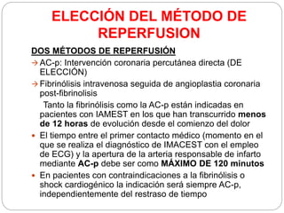 ELECCIÓN DEL MÉTODO DE
REPERFUSION
DOS MÉTODOS DE REPERFUSIÓN
 AC-p: Intervención coronaria percutánea directa (DE
ELECCIÓN)
 Fibrinólisis intravenosa seguida de angioplastia coronaria
post-fibrinolisis
Tanto la fibrinólisis como la AC-p están indicadas en
pacientes con IAMEST en los que han transcurrido menos
de 12 horas de evolución desde el comienzo del dolor
 El tiempo entre el primer contacto médico (momento en el
que se realiza el diagnóstico de IMACEST con el empleo
de ECG) y la apertura de la arteria responsable de infarto
mediante AC-p debe ser como MÁXIMO DE 120 minutos
 En pacientes con contraindicaciones a la fibrinólisis o
shock cardiogénico la indicación será siempre AC-p,
independientemente del restraso de tiempo
 