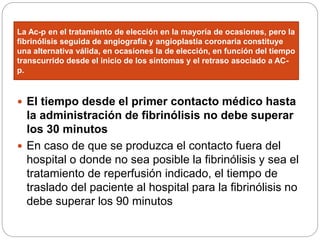 La Ac-p en el tratamiento de elección en la mayoría de ocasiones, pero la
fibrinólisis seguida de angiografía y angioplastia coronaria constituye
una alternativa válida, en ocasiones la de elección, en función del tiempo
transcurrido desde el inicio de los síntomas y el retraso asociado a AC-
p.
 El tiempo desde el primer contacto médico hasta
la administración de fibrinólisis no debe superar
los 30 minutos
 En caso de que se produzca el contacto fuera del
hospital o donde no sea posible la fibrinólisis y sea el
tratamiento de reperfusión indicado, el tiempo de
traslado del paciente al hospital para la fibrinólisis no
debe superar los 90 minutos
 