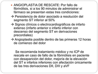  ANGIOPLASTIA DE RESCATE: Por fallo de
fibrinólisis, si a los 90 minutos de administrar el
fármaco se presentan estas tres condiciones:
 Persistencia de dolor asociado a resolución del
segmento ST inferior al 50%
 Signos clínicos o electrocardiográficos de infarto
extenso (infarto anterior o infarto inferior con
descenso del segmento ST en derivaciones
precordiales)
 Angioplastia posible dentro de las primeras 12 horas
de comienzo del dolor
Se recomienda tratamiento médico y no ICP de
rescate en caso de fallo de la fibrinólisis en paciente
con desaparición del dolor, mejoría de la elevación
del ST e infartos inferiores con afectación únicamente
de las tres derivaciones DII, DIII y aVF
 