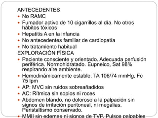 ANTECEDENTES
 No RAMC
 Fumador activo de 10 cigarrillos al día. No otros
hábitos tóxicos
 Hepatitis A en la infancia
 No antecedentes familiar de cardiopatía
 No tratamiento habitual
EXPLORACIÓN FÍSICA
 Paciente consciente y orientado. Adecuada perfusión
periférica. Normohidratado. Eupneico, Sat 98%
respirando aire ambiente.
 Hemodinámicamente estable; TA 106/74 mmHg, Fc
75 lpm
 AP: MVC sin ruidos sobreañadidos
 AC: Rítmica sin soplos ni roces
 Abdomen blando, no doloroso a la palpación sin
signos de irritación peritoneal, ni megalias.
Peristaltismo conservado.
 MMII sin edemas ni signos de TVP. Pulsos palpables
 