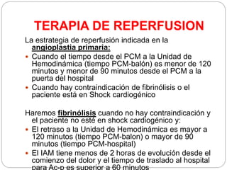 TERAPIA DE REPERFUSION
La estrategia de reperfusión indicada en la
angioplastia primaria:
 Cuando el tiempo desde el PCM a la Unidad de
Hemodinámica (tiempo PCM-balón) es menor de 120
minutos y menor de 90 minutos desde el PCM a la
puerta del hospital
 Cuando hay contraindicación de fibrinólisis o el
paciente está en Shock cardiogénico
Haremos fibrinólisis cuando no hay contraindicación y
el paciente no esté en shock cardiogénico y:
 El retraso a la Unidad de Hemodinámica es mayor a
120 minutos (tiempo PCM-balon) o mayor de 90
minutos (tiempo PCM-hospital)
 El IAM tiene menos de 2 horas de evolución desde el
comienzo del dolor y el tiempo de traslado al hospital
para Ac-p es superior a 60 minutos
 