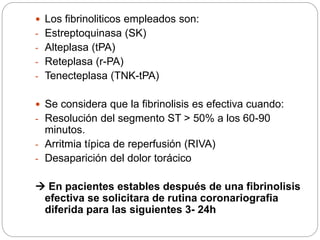  Los fibrinoliticos empleados son:
- Estreptoquinasa (SK)
- Alteplasa (tPA)
- Reteplasa (r-PA)
- Tenecteplasa (TNK-tPA)
 Se considera que la fibrinolisis es efectiva cuando:
- Resolución del segmento ST > 50% a los 60-90
minutos.
- Arritmia típica de reperfusión (RIVA)
- Desaparición del dolor torácico
 En pacientes estables después de una fibrinolisis
efectiva se solicitara de rutina coronariografia
diferida para las siguientes 3- 24h
 