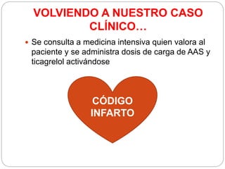 VOLVIENDO A NUESTRO CASO
CLÍNICO…
 Se consulta a medicina intensiva quien valora al
paciente y se administra dosis de carga de AAS y
ticagrelol activándose
CÓDIGO
INFARTO
 