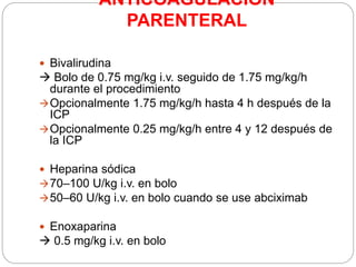 ANTICOAGULACION
PARENTERAL
 Bivalirudina
 Bolo de 0.75 mg/kg i.v. seguido de 1.75 mg/kg/h
durante el procedimiento
Opcionalmente 1.75 mg/kg/h hasta 4 h después de la
ICP
Opcionalmente 0.25 mg/kg/h entre 4 y 12 después de
la ICP
 Heparina sódica
70–100 U/kg i.v. en bolo
50–60 U/kg i.v. en bolo cuando se use abciximab
 Enoxaparina
 0.5 mg/kg i.v. en bolo
 