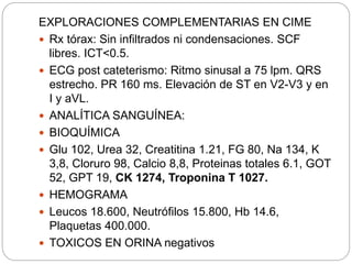 EXPLORACIONES COMPLEMENTARIAS EN CIME
 Rx tórax: Sin infiltrados ni condensaciones. SCF
libres. ICT<0.5.
 ECG post cateterismo: Ritmo sinusal a 75 lpm. QRS
estrecho. PR 160 ms. Elevación de ST en V2-V3 y en
I y aVL.
 ANALÍTICA SANGUÍNEA:
 BIOQUÍMICA
 Glu 102, Urea 32, Creatitina 1.21, FG 80, Na 134, K
3,8, Cloruro 98, Calcio 8,8, Proteinas totales 6.1, GOT
52, GPT 19, CK 1274, Troponina T 1027.
 HEMOGRAMA
 Leucos 18.600, Neutrófilos 15.800, Hb 14.6,
Plaquetas 400.000.
 TOXICOS EN ORINA negativos
 