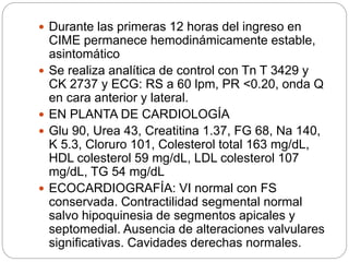  Durante las primeras 12 horas del ingreso en
CIME permanece hemodinámicamente estable,
asintomático
 Se realiza analítica de control con Tn T 3429 y
CK 2737 y ECG: RS a 60 lpm, PR <0.20, onda Q
en cara anterior y lateral.
 EN PLANTA DE CARDIOLOGÍA
 Glu 90, Urea 43, Creatitina 1.37, FG 68, Na 140,
K 5.3, Cloruro 101, Colesterol total 163 mg/dL,
HDL colesterol 59 mg/dL, LDL colesterol 107
mg/dL, TG 54 mg/dL
 ECOCARDIOGRAFÍA: VI normal con FS
conservada. Contractilidad segmental normal
salvo hipoquinesia de segmentos apicales y
septomedial. Ausencia de alteraciones valvulares
significativas. Cavidades derechas normales.
 