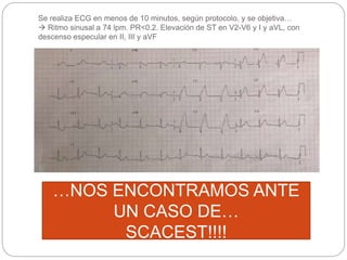 Se realiza ECG en menos de 10 minutos, según protocolo, y se objetiva…
 Ritmo sinusal a 74 lpm. PR<0.2. Elevación de ST en V2-V6 y I y aVL, con
descenso especular en II, III y aVF
…NOS ENCONTRAMOS ANTE
UN CASO DE…
SCACEST!!!!
 