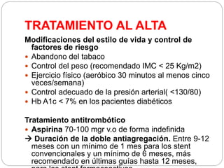 TRATAMIENTO AL ALTA
Modificaciones del estilo de vida y control de
factores de riesgo
 Abandono del tabaco
 Control del peso (recomendado IMC < 25 Kg/m2)
 Ejercicio físico (aeróbico 30 minutos al menos cinco
veces/semana)
 Control adecuado de la presión arterial( <130/80)
 Hb A1c < 7% en los pacientes diabéticos
Tratamiento antitrombótico
 Aspirina 70-100 mgr v.o de forma indefinida
 Duración de la doble antiagregación. Entre 9-12
meses con un mínimo de 1 mes para los stent
convencionales y un mínimo de 6 meses, más
recomendado en últimas guías hasta 12 meses,
 