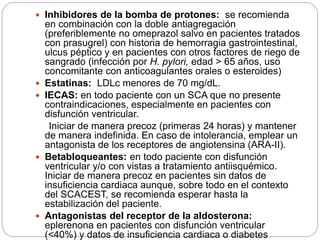  Inhibidores de la bomba de protones: se recomienda
en combinación con la doble antiagregación
(preferiblemente no omeprazol salvo en pacientes tratados
con prasugrel) con historia de hemorragia gastrointestinal,
ulcus péptico y en pacientes con otros factores de riego de
sangrado (infección por H. pylori, edad > 65 años, uso
concomitante con anticoagulantes orales o esteroides)
 Estatinas: LDLc menores de 70 mg/dL.
 IECAS: en todo paciente con un SCA que no presente
contraindicaciones, especialmente en pacientes con
disfunción ventricular.
Iniciar de manera precoz (primeras 24 horas) y mantener
de manera indefinida. En caso de intolerancia, emplear un
antagonista de los receptores de angiotensina (ARA-II).
 Betabloqueantes: en todo paciente con disfunción
ventricular y/o con vistas a tratamiento antiisquémico.
Iniciar de manera precoz en pacientes sin datos de
insuficiencia cardiaca aunque, sobre todo en el contexto
del SCACEST, se recomienda esperar hasta la
estabilización del paciente.
 Antagonistas del receptor de la aldosterona:
eplerenona en pacientes con disfunción ventricular
(<40%) y datos de insuficiencia cardiaca o diabetes
 