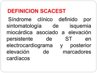 DEFINICION SCACEST
Síndrome clínico definido por
sintomatología de isquemia
miocárdica asociado a elevación
persistente de ST en
electrocardiograma y posterior
elevación de marcadores
cardíacos
 