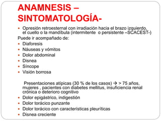 ANAMNESIS –
SINTOMATOLOGÍA-
 Opresión retroesternal con irradiación hacia el brazo izquierdo,
el cuello o la mandíbula (intermitente o persistente –SCACEST-)
Puede ir acompañado de:
 Diaforesis
 Náuseas y vómitos
 Dolor abdominal
 Disnea
 Síncope
 Visión borrosa
Presentaciones atípicas (30 % de los casos)  > 75 años,
mujeres , pacientes con diabetes mellitus, insuficiencia renal
crónica o deterioro cognitivo
 Dolor epigástrico, indigestión
 Dolor torácico punzante
 Dolor torácico con características pleuríticas
 Disnea creciente
 