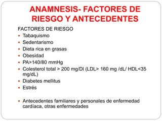 ANAMNESIS- FACTORES DE
RIESGO Y ANTECEDENTES
FACTORES DE RIESGO
 Tabaquismo
 Sedentarismo
 Dieta rica en grasas
 Obesidad
 PA>140/80 mmHg
 Colesterol total > 200 mg/Dl (LDL> 160 mg /dL/ HDL<35
mg/dL)
 Diabetes mellitus
 Estrés
 Antecedentes familiares y personales de enfermedad
cardíaca, otras enfermedades
 
